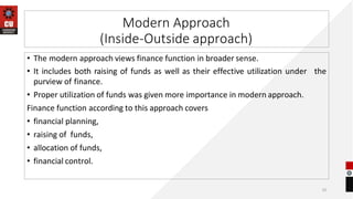 Modern Approach
(Inside-Outside approach)
• The modern approach views finance function in broader sense.
• It includes both raising of funds as well as their effective utilization under the
purview of finance.
• Proper utilization of funds was given more importance in modern approach.
Finance function according to this approach covers
• financial planning,
• raising of funds,
• allocation of funds,
• financial control.
10
 