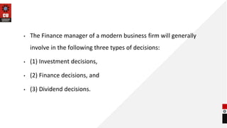 • The Finance manager of a modern business firm will generally
involve in the following three types of decisions:
• (1) Investment decisions,
• (2) Finance decisions, and
• (3) Dividend decisions.
 