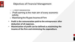 Objectives of Financial Management
• 1. PROFIT MAXIMISATION
• Profit earning is the main aim of every economic
activity.
• Maximizingthe Rupee Income of Firm
• Profit is the remuneration paid to the entrepreneur after
deduction of all expenses.
• Maximization of profit can be defined as maximizing the
income of the firm and minimizing the expenditure.
 