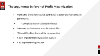 The arguments in favor of Profit Maximization
• Profit is the prime motive which contributes to better and more efficient
performance.
• -Appropriate measure of firm performance
• It ensures maximum returns to the shareholders.
• Without this object there will be no competition
• It plays important role in growth of business
• It act as protection against risk
 