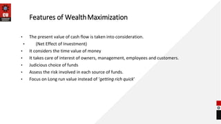 Features of WealthMaximization
• The present value of cash flow is taken into consideration.
• (Net Effect of Investment)
• It considers the time value of money
• It takes care of interest of owners, management, employees and customers.
• Judicious choice of funds
• Assess the risk involved in each source of funds.
• Focus on Long run value instead of ‘getting rich quick’
 