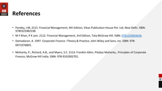 References
• Pandey, I.M, 2115. Financial Management, 4th Edition, Vikas Publication House Pvt. Ltd, New Delhi. ISBN:
9789325982338.
• M Y Khan, P K Jain. 2112. Financial Management, 3rd Edition, Tata McGraw Hill. ISBN: 9781259004636.
• Damodaran, A. 1997. Corporate Finance –Theory & Practice, John Wiley and Sons, Inc. ISBN: 978-
0471076803.
• Mohanty, P., Richard, A.B., and Myers, S.C. 2114. Franklin Allen, Pitabas Mohanty., Principles of Corporate
Finance, McGraw Hill India. ISBN: 978-9332902701.
 