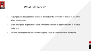 What is Finance?
• In our present day economy, finance is defined as the provision of money at the time
when it is required.
• Every enterprise (big or small) needs finance to carry on its operations and to achieve
its targets
• Finance is indispensible and therefore rightly called as Lifeblood of an enterprise.
 