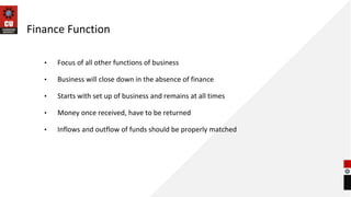 Finance Function
• Focus of all other functions of business
• Business will close down in the absence of finance
• Starts with set up of business and remains at all times
• Money once received, have to be returned
• Inflows and outflow of funds should be properly matched
 