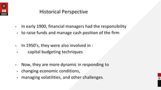 Historical Perspective
• In early 1900, financial managers had the responsibility
• to raise funds and manage cash position of the firm
• In 1950’s, they were also involved in :
• capital budgeting techniques
• Now, they are more dynamic in responding to
• changing economic conditions,
• managing volatilities, and other challenges.
 