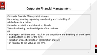 Corporate Financial Management
Corporate Financial Management involves
Forecasting, planning, organizing, coordinating and controlling of
All the financial activities
Related to acquisition and allocation of funds
Towards achieving the financial goals of the business.
OR
• managerial decisions that result in the acquisition and financing of short term
and long term credits for the firm".
• selection of specific assets or combination of assets
• in relation to the value of the firm.
6
 