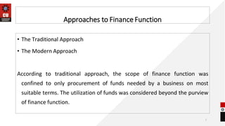 Approaches to Finance Function
7
• The Traditional Approach
• The Modern Approach
According to traditional approach, the scope of finance function was
confined to only procurement of funds needed by a business on most
suitable terms. The utilization of funds was considered beyond the purview
of finance function.
 
