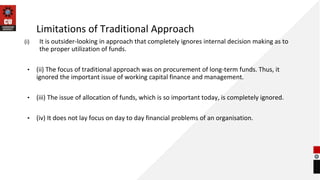 Limitations of Traditional Approach
(i) It is outsider-looking in approach that completely ignores internal decision making as to
the proper utilization of funds.
• (ii) The focus of traditional approach was on procurement of long-term funds. Thus, it
ignored the important issue of working capital finance and management.
• (iii) The issue of allocation of funds, which is so important today, is completely ignored.
• (iv) It does not lay focus on day to day financial problems of an organisation.
 