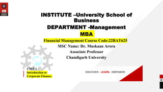 DISCOVER . LEARN . EMPOWER
UNIT-1 –
Introduction to
Corporate Finance
INSTITUTE –University School of
Business
DEPARTMENT -Management
MBA
Financial Management Course Code:22BAT625
MSC Name: Dr. Muskaan Arora
Associate Professor
Chandigarh University
1
 