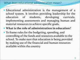 What does educational administration mean?
 Educational administration is the management of a
school system. It involves providing leadership for the
education of students, developing curricula,
implementing assessments and managing human and
material resources to achieve specific goals.
 What is the role of administration in education?
 To frame rules for the budgeting, spending, and
controlling of the funds and resources available to the
school. To make sure that education is being provided
by making use of the financial and human resources
available within the country
10
 