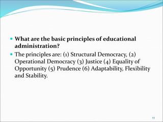  What are the basic principles of educational
administration?
 The principles are: (1) Structural Democracy, (2)
Operational Democracy (3) Justice (4) Equality of
Opportunity (5) Prudence (6) Adaptability, Flexibility
and Stability.
11
 