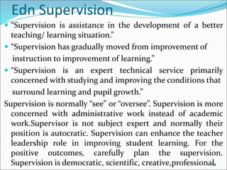 Edn Supervision
 “Supervision is assistance in the development of a better
teaching/ learning situation.”
 “Supervision has gradually moved from improvement of
instruction to improvement of learning.”
 “Supervision is an expert technical service primarily
concerned with studying and improving the conditions that
surround learning and pupil growth.”
Supervision is normally “see” or “oversee”. Supervision is more
concerned with administrative work instead of academic
work.Supervisor is not subject expert and normally their
position is autocratic. Supervision can enhance the teacher
leadership role in improving student learning. For the
positive outcomes, carefully plan the supervision.
Supervision is democratic, scientific, creative,professional.
12
 