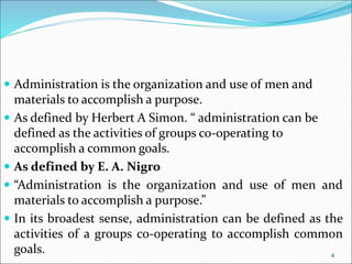  Administration is the organization and use of men and
materials to accomplish a purpose.
 As defined by Herbert A Simon. “ administration can be
defined as the activities of groups co-operating to
accomplish a common goals.
 As defined by E. A. Nigro
 “Administration is the organization and use of men and
materials to accomplish a purpose.”
 In its broadest sense, administration can be defined as the
activities of a groups co-operating to accomplish common
goals. 4
 