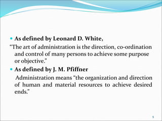  As defined by Leonard D. White,
“The art of administration is the direction, co-ordination
and control of many persons to achieve some purpose
or objective.”
 As defined by J. M. Pfiffner
Administration means “the organization and direction
of human and material resources to achieve desired
ends.”
5
 