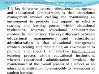 What is the difference between educational administration and educational?
 The key difference between educational management
and educational administration is that educational
management involves creating and maintaining an
environment to promote and support an effective
teaching and learning process within educational
institutions, whereas educational administration
involves the maintenance. The key difference between
educational management and educational
administration is that educational management
involves creating and maintaining an environment to
promote and support an effective teaching and
learning process within educational institutions,
whereas educational administration involves the
maintenance of the overall process of a school or an
educational institution more smoothly to have successful
student learning. 6
 