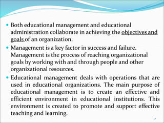  Both educational management and educational
administration collaborate in achieving the objectives and
goals of an organization.
 Management is a key factor in success and failure.
Management is the process of reaching organizational
goals by working with and through people and other
organizational resources.
 Educational management deals with operations that are
used in educational organizations. The main purpose of
educational management is to create an effective and
efficient environment in educational institutions. This
environment is created to promote and support effective
teaching and learning.
7
 