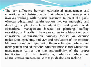  The key difference between educational management and
educational administration is that educational management
involves working with human resources to meet the goals,
whereas educational administration involves managing and
directing people to achieve objectives and goals. While
educational management focuses on planning, staffing,
recruiting, and leading the organization to achieve the goals,
educational administration basically focuses on decision
making, policymaking, and laws and regulations of the institute.
Moreover, another important difference between educational
management and educational administration is that educational
management carries out the responsibility of the proper
functioning of the institution, whereas educational
administration prepares policies to guide decision-making
9
 