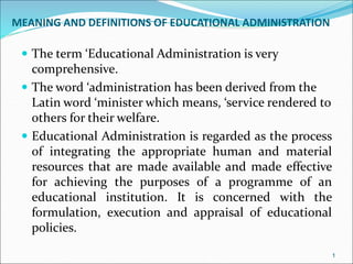 MEANING AND DEFINITIONS OF EDUCATIONAL ADMINISTRATION
 The term ‘Educational Administration is very
comprehensive.
 The word ‘administration has been derived from the
Latin word ‘minister which means, ‘service rendered to
others for their welfare.
 Educational Administration is regarded as the process
of integrating the appropriate human and material
resources that are made available and made effective
for achieving the purposes of a programme of an
educational institution. It is concerned with the
formulation, execution and appraisal of educational
policies.
1
 