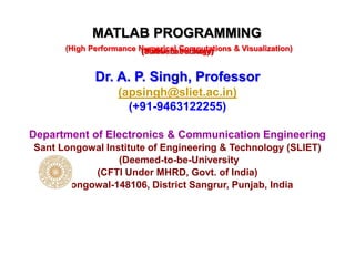 Dr. A. P. Singh, Professor
(apsingh@sliet.ac.in)
(+91-9463122255)
Department of Electronics & Communication Engineering
Sant Longowal Institute of Engineering & Technology (SLIET)
(Deemed-to-be-University
(CFTI Under MHRD, Govt. of India)
Longowal-148106, District Sangrur, Punjab, India
MATLAB PROGRAMMING
(Matrix Laboratory)
(High Performance Numerical Computations & Visualization)
(Software Package)
 
