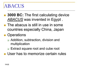ABACUS
 3000 BC: The first calculating device
ABACUS was invented in Egypt .
 The abacus is still in use in some
countries especially China, Japan
 Operations
 Addition, subtraction, division and
multiplication
 Extract square root and cube root
 User has to memorize certain rules
1A-22
 