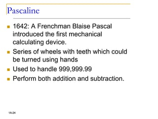 Pascaline
 1642: A Frenchman Blaise Pascal
introduced the first mechanical
calculating device.
 Series of wheels with teeth which could
be turned using hands
 Used to handle 999,999.99
 Perform both addition and subtraction.
1A-24
 
