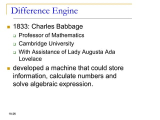 Difference Engine
 1833: Charles Babbage
 Professor of Mathematics
 Cambridge University
 With Assistance of Lady Augusta Ada
Lovelace
 developed a machine that could store
information, calculate numbers and
solve algebraic expression.
1A-26
 
