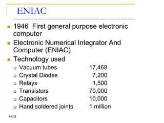ENIAC
 1946 First general purpose electronic
computer
 Electronic Numerical Integrator And
Computer (ENIAC)
 Technology used
 Vacuum tubes 17,468
 Crystal Diodes 7,200
 Relays 1,500
 Transistors 70,000
 Capacitors 10,000
 Hand soldered joints 1 million
1A-33
 