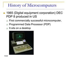 History of Microcomputers
 1965 (Digital equipment corporation) DEC
PDP 8 produced in US
 First commercially successful microcomputer,
 Programmed Data Processor (PDP)
 It sits on a desktop
1A-39
 