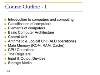 Course Outline - I
 Introduction to computers and computing
 Classification of computers
 Elements of computers
 Basic Computer Architecture
 Control Unit
 Arithmetic & Logical Unit (ALU operations)
 Main Memory (ROM, RAM, Cache)
 CPU Operations
 The Registers
 Input & Output Devices
 Storage Media
1A-4
 