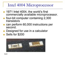 Intel 4004 Microprocessor
 1971 Intel 4004, the world’s first
commercially available microprocessor.
 four-bit computer containing 2,300
transistors
 can perform 60,000 instructions per
second.
 Designed for use in a calculator
 Sells for $200
1A-41
 
