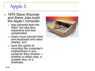Apple I
 1976 Steve Wozniak
and Steve Jobs build
the Apple I computer.
 less powerful than the
Altair, but also less
expensive and less
complicated.
 Users must connect their
own keyboard and video
display, and
 have the option of
mounting the computer’s
motherboard in any
container they choose —
whether a metal case, a
wooden box, or a
briefcase.
1A-45
 