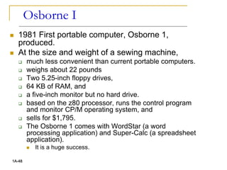 Osborne I
 1981 First portable computer, Osborne 1,
produced.
 At the size and weight of a sewing machine,
 much less convenient than current portable computers.
 weighs about 22 pounds
 Two 5.25-inch floppy drives,
 64 KB of RAM, and
 a five-inch monitor but no hard drive.
 based on the z80 processor, runs the control program
and monitor CP/M operating system, and
 sells for $1,795.
 The Osborne 1 comes with WordStar (a word
processing application) and Super-Calc (a spreadsheet
application).
 It is a huge success.
1A-48
 