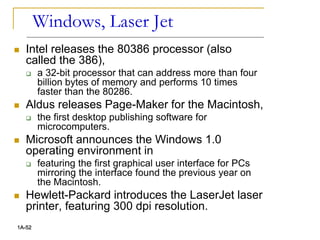 Windows, Laser Jet
 Intel releases the 80386 processor (also
called the 386),
 a 32-bit processor that can address more than four
billion bytes of memory and performs 10 times
faster than the 80286.
 Aldus releases Page-Maker for the Macintosh,
 the first desktop publishing software for
microcomputers.
 Microsoft announces the Windows 1.0
operating environment in
 featuring the first graphical user interface for PCs
mirroring the interface found the previous year on
the Macintosh.
 Hewlett-Packard introduces the LaserJet laser
printer, featuring 300 dpi resolution.
1A-52
 