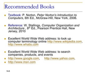 Recommended Books
 Textbook: P. Norton, Peter Norton's Introduction to
Computers, 6th Ed., McGraw-Hill, New York, 2006.
 Reference: W. Stallings, Computer Organization and
Architecture , 8th Ed., Pearson Prentice Hall, New
Jersey, 2010
 Excellent World Wide Web address: to look up
computer terminology online http://www.wikipedia.com,
http://www.whatis.com
 Excellent World Wide Web address: to search
companies, products, and events
 http://www.google.com, http://www.yahoo.com,
 http://www.msn.com
1A-6
 