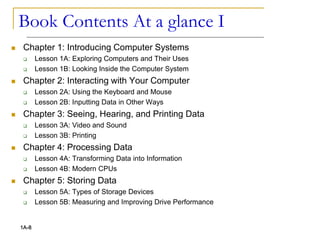 Book Contents At a glance I
 Chapter 1: Introducing Computer Systems
 Lesson 1A: Exploring Computers and Their Uses
 Lesson 1B: Looking Inside the Computer System
 Chapter 2: Interacting with Your Computer
 Lesson 2A: Using the Keyboard and Mouse
 Lesson 2B: Inputting Data in Other Ways
 Chapter 3: Seeing, Hearing, and Printing Data
 Lesson 3A: Video and Sound
 Lesson 3B: Printing
 Chapter 4: Processing Data
 Lesson 4A: Transforming Data into Information
 Lesson 4B: Modern CPUs
 Chapter 5: Storing Data
 Lesson 5A: Types of Storage Devices
 Lesson 5B: Measuring and Improving Drive Performance
1A-8
 