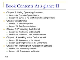  Chapter 6: Using Operating Systems
 Lesson 6A: Operating System Basics
 Lesson 6B: Survey of PC and Network Operating Systems
 Chapter 7: Networks
 Lesson 7A: Networking Basics
 Lesson 7B: Data Communications
 Chapter 8: Presenting the Internet
 Lesson 8A: The Internet and the World
 Lesson 8B: E-Mail and Other Internet Services
 Chapter 9: Working in the Online World
 Lesson 9A: Connecting to the Internet
 Lesson 9B: Doing Business in the Online World
 Chapter 10: Working with Application Software
 Lesson 10A: Productivity Software
 Lesson 10B: Graphics and Multimedia
1A-9
Book Contents At a glance II
 