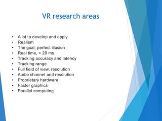 • A lot to develop and apply
• Realism
• The goal: perfect illusion
• Real time, < 20 ms
• Tracking accuracy and latency
• Tracking range
• Full field of view, resolution
• Audio channel and resolution
• Proprietary hardware
• Faster graphics
• Parallel computing
VR research areas
 