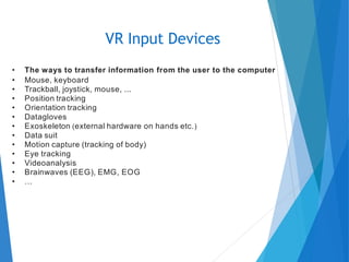 • The ways to transfer information from the user to the computer
• Mouse, keyboard
• Trackball, joystick, mouse, ...
• Position tracking
• Orientation tracking
• Datagloves
• Exoskeleton (external hardware on hands etc.)
• Data suit
• Motion capture (tracking of body)
• Eye tracking
• Videoanalysis
• Brainwaves (EEG), EMG, EOG
• …
VR Input Devices
 
