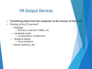 • Transfering data from the computer to the senses of the user
• Fooling of ALL(?) senses?
– Displays
• Monitors, projectors, HMDs, etc.
– Localized audio
• Loudspeakers, headphones
– Tactile & haptic
• Force feedback
– Smell, balance, etc.
VR Output Devices
 
