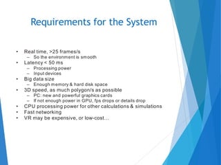 • Real time, >25 frames/s
– So the environment is smooth
• Latency < 50 ms
– Processing power
– Input devices
• Big data size
– Enough memory & hard disk space
• 3D speed, as much polygon/s as possible
– PC: new and powerful graphics cards
– If not enough power in GPU, fps drops or details drop
• CPU processing power for other calculations & simulations
• Fast networking
• VR may be expensive, or low-cost…
Requirements for the System
 