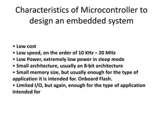 Characteristics of Microcontroller to
design an embedded system
• Low cost
• Low speed, on the order of 10 KHz – 20 MHz
• Low Power, extremely low power in sleep mode
• Small architecture, usually an 8-bit architecture
• Small memory size, but usually enough for the type of
application it is intended for. Onboard Flash.
• Limited I/O, but again, enough for the type of application
intended for
 