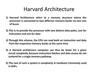 Harvard Architecture
1) Harvard Architecture refers to a memory structure where the
processor is connected to two different memory banks via two sets
of buses
2) This is to provide the processor with two distinct data paths, one for
instruction and one for data
3) Through this scheme, the CPU can read both an instruction and data
from the respective memory banks at the same time
4) A Harvard architecture computer can thus be faster for a given
circuit complexity because instruction fetches and data access do not
contend for a single memory pathway.
5) The cost of such a system is complexity in hardware Commonly used
in DSPs.
 