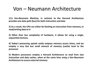 Von – Neumann Architecture
1) A Von-Neumann Machine, in contrast to the Harvard Architecture
provides one data path (bus) for both instruction and data
2) As a result, the CPU can either be fetching an instruction from memory, or
read/writing data to it
3) Other than less complexity of hardware, it allows for using a single,
sequential memory.
4) Today’s processing speeds vastly outpace memory access times, and we
employ a very fast but small amount of memory (cache) local to the
processor
5) Modern processors employ a Harvard Architecture to read from two
instruction and data caches, when at the same time using a Von-Neumann
Architecture to access external memory
 