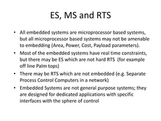 ES, MS and RTS
• All embedded systems are microprocessor based systems,
but all microprocessor based systems may not be amenable
to embedding (Area, Power, Cost, Payload parameters).
• Most of the embedded systems have real time constraints,
but there may be ES which are not hard RTS (for example
off line Palm tops)
• There may be RTS which are not embedded (e.g. Separate
Process Control Computers in a network)
• Embedded Systems are not general purpose systems; they
are designed for dedicated applications with specific
interfaces with the sphere of control
 