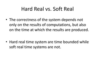 Hard Real vs. Soft Real
• The correctness of the system depends not
only on the results of computations, but also
on the time at which the results are produced.
• Hard real time system are time bounded while
soft real time systems are not.
 