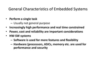 General Characteristics of Embedded Systems
• Perform a single task
– Usually not general purpose
• Increasingly high performance and real time constrained
• Power, cost and reliability are important considerations
• HW-SW systems
– Software is used for more features and flexibility
– Hardware (processors, ASICs, memory etc. are used for
performance and security
 