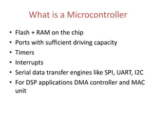What is a Microcontroller
• Flash + RAM on the chip
• Ports with sufficient driving capacity
• Timers
• Interrupts
• Serial data transfer engines like SPI, UART, I2C
• For DSP applications DMA controller and MAC
unit
 