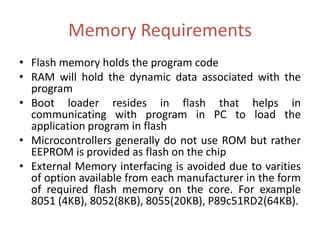 Memory Requirements
• Flash memory holds the program code
• RAM will hold the dynamic data associated with the
program
• Boot loader resides in flash that helps in
communicating with program in PC to load the
application program in flash
• Microcontrollers generally do not use ROM but rather
EEPROM is provided as flash on the chip
• External Memory interfacing is avoided due to varities
of option available from each manufacturer in the form
of required flash memory on the core. For example
8051 (4KB), 8052(8KB), 8055(20KB), P89c51RD2(64KB).
 