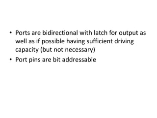 • Ports are bidirectional with latch for output as
well as if possible having sufficient driving
capacity (but not necessary)
• Port pins are bit addressable
 