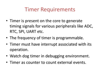 Timer Requirements
• Timer is present on the core to generate
timing signals for various peripherals like ADC,
RTC, SPI, UART etc.
• The frequency of timer is programmable.
• Timer must have interrupt associated with its
operation.
• Watch dog timer in debugging environment.
• Timer as counter to count external events.
 